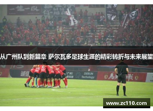 从广州队到新篇章 萨尔瓦多足球生涯的精彩转折与未来展望