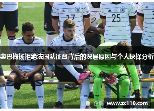 奥巴梅扬拒绝法国队征召背后的深层原因与个人抉择分析